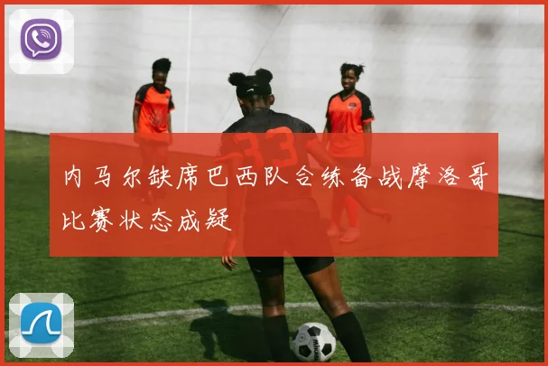 内马尔缺席巴西队合练备战摩洛哥比赛状态成疑