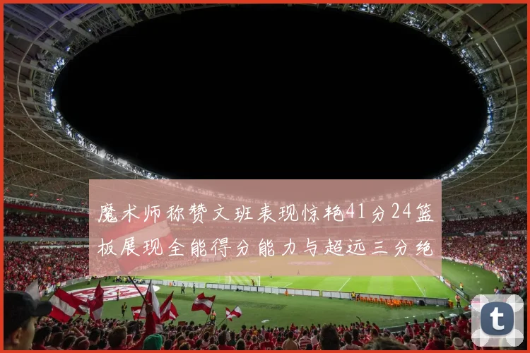魔术师称赞文班表现惊艳41分24篮板展现全能得分能力与超远三分绝技
