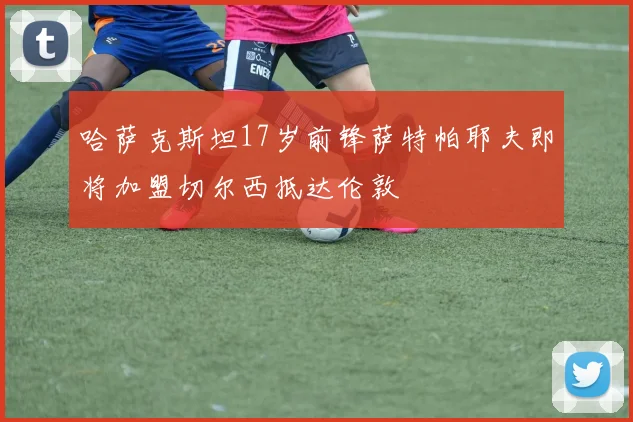 哈萨克斯坦17岁前锋萨特帕耶夫即将加盟切尔西抵达伦敦