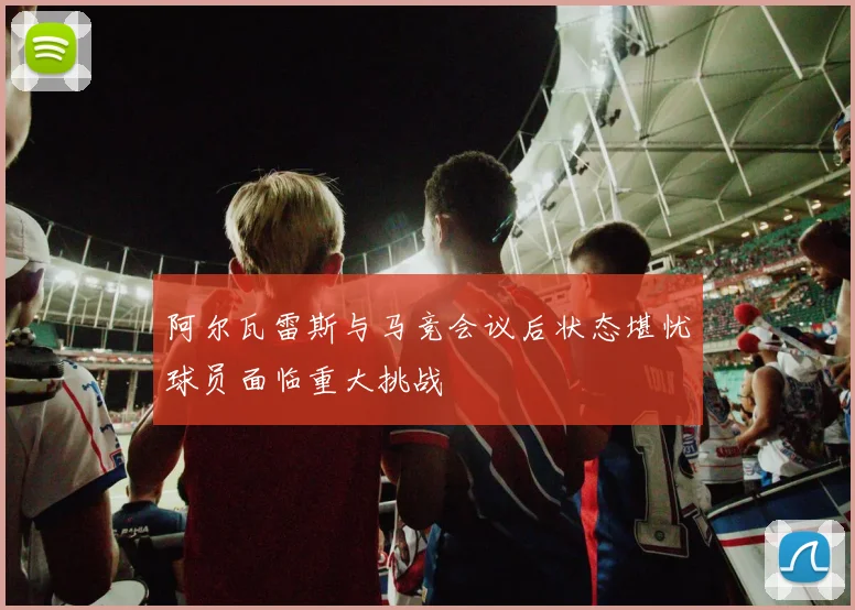 阿尔瓦雷斯与马竞会议后状态堪忧球员面临重大挑战