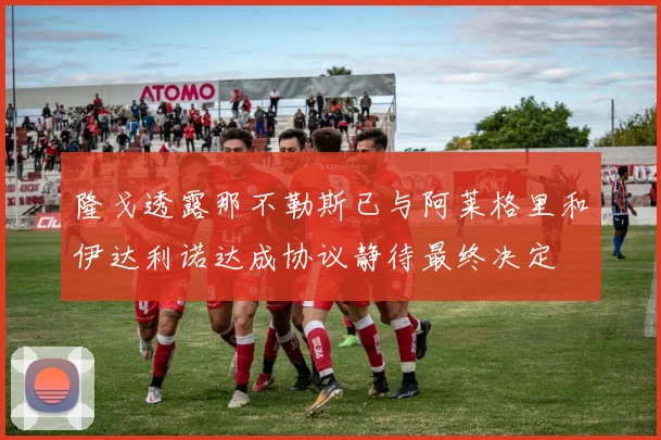 隆戈透露那不勒斯已与阿莱格里和伊达利诺达成协议静待最终决定