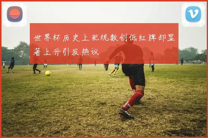 世界杯历史上犯规数创低红牌却显著上升引发热议