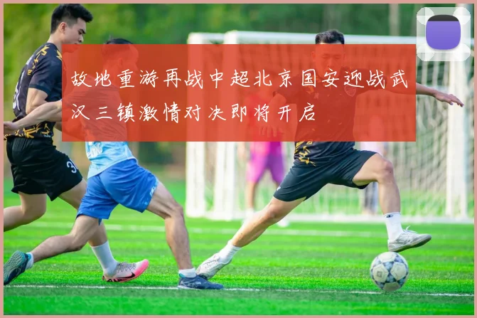 故地重游再战中超北京国安迎战武汉三镇激情对决即将开启