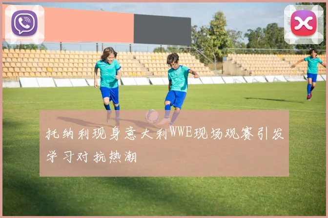 托纳利现身意大利WWE现场观赛引发学习对抗热潮