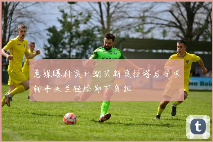 意媒曝科莫计划买断莫拉塔后寻求转手米兰轻松卸下负担