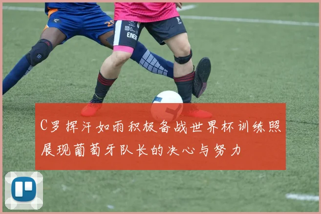 C罗挥汗如雨积极备战世界杯训练照展现葡萄牙队长的决心与努力