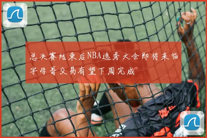 总决赛结束后NBA选秀大会即将来临字母哥交易有望下周完成