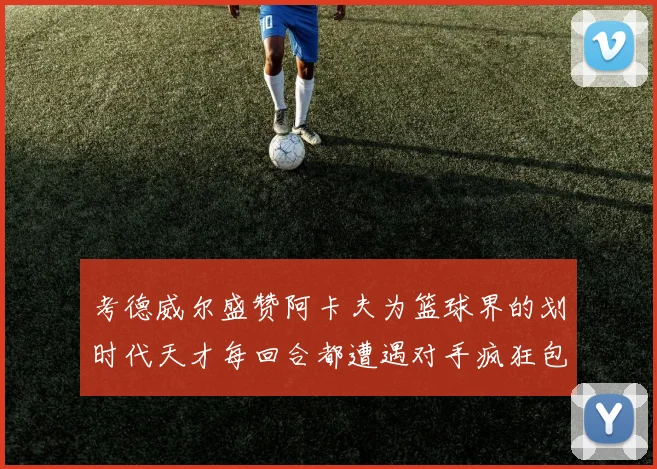 考德威尔盛赞阿卡夫为篮球界的划时代天才每回合都遭遇对手疯狂包夹挑战