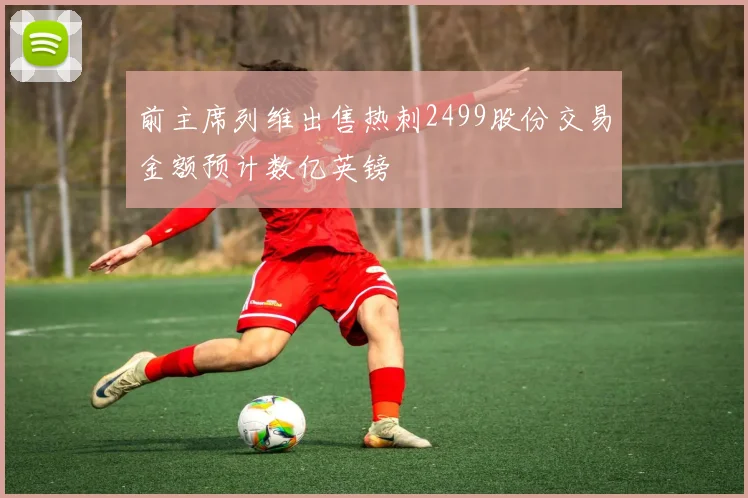 前主席列维出售热刺2499股份交易金额预计数亿英镑