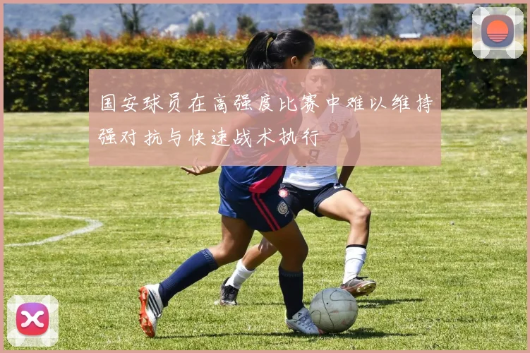 国安球员在高强度比赛中难以维持强对抗与快速战术执行