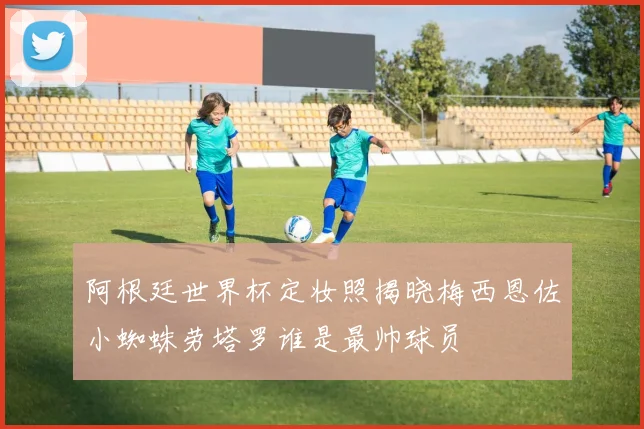 阿根廷世界杯定妆照揭晓梅西恩佐小蜘蛛劳塔罗谁是最帅球员