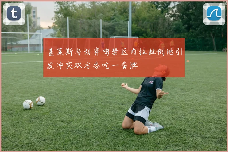 基莱斯与刘弈鸣禁区内拉扯倒地引发冲突双方各吃一黄牌