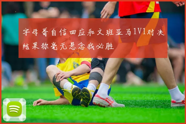 字母哥自信回应和文班亚马1V1对决结果称毫无悬念我必胜
