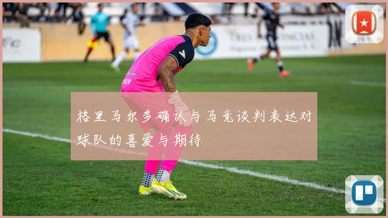 格里马尔多确认与马竞谈判表达对球队的喜爱与期待