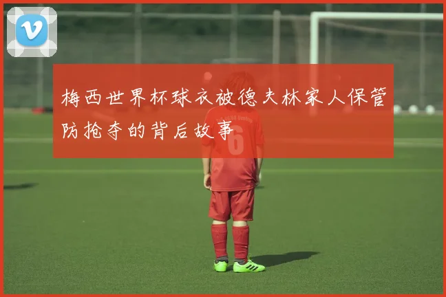 梅西世界杯球衣被德夫林家人保管防抢夺的背后故事