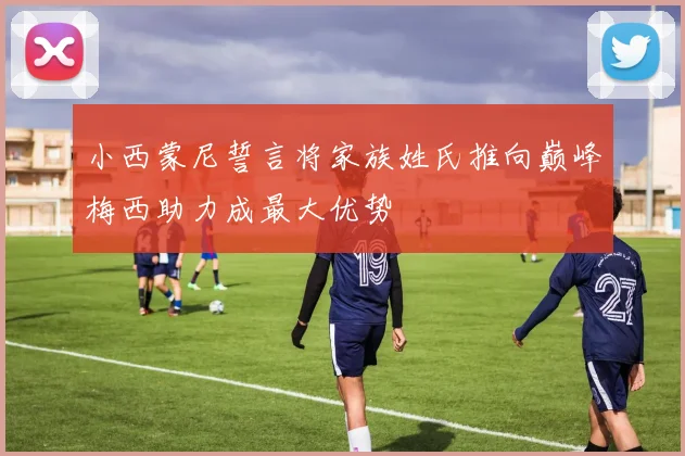 小西蒙尼誓言将家族姓氏推向巅峰梅西助力成最大优势