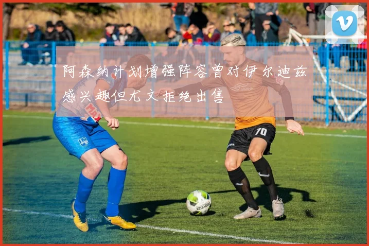 阿森纳计划增强阵容曾对伊尔迪兹感兴趣但尤文拒绝出售