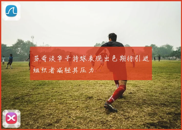 芬奇谈华子持球表现出色期待引进组织者减轻其压力