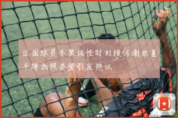 法国球员齐聚搞怪时刻模仿谢尔基半蹲拍照姿势引发热议