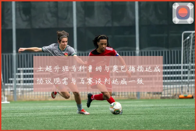 土超升班马科鲁姆与奥巴梅扬达成协议现需与马赛谈判达成一致