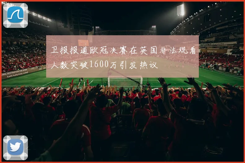 卫报报道欧冠决赛在英国非法观看人数突破1600万引发热议
