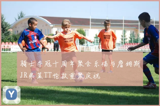 骑士夺冠十周年聚会乐福与詹姆斯JR弗莱TT伦敦重聚庆祝