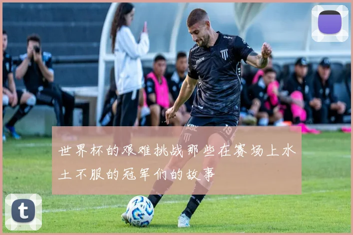 世界杯的艰难挑战那些在赛场上水土不服的冠军们的故事