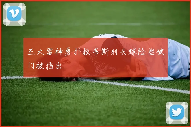 王大雷神勇扑救韦斯利头球险些破门被挡出