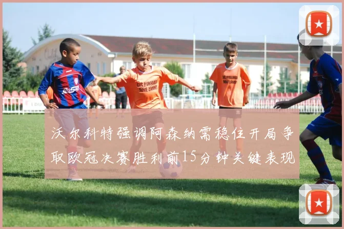 沃尔科特强调阿森纳需稳住开局争取欧冠决赛胜利前15分钟关键表现