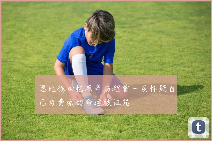 恩比德回忆艰辛历程曾一度怀疑自己与费城的命运被诅咒