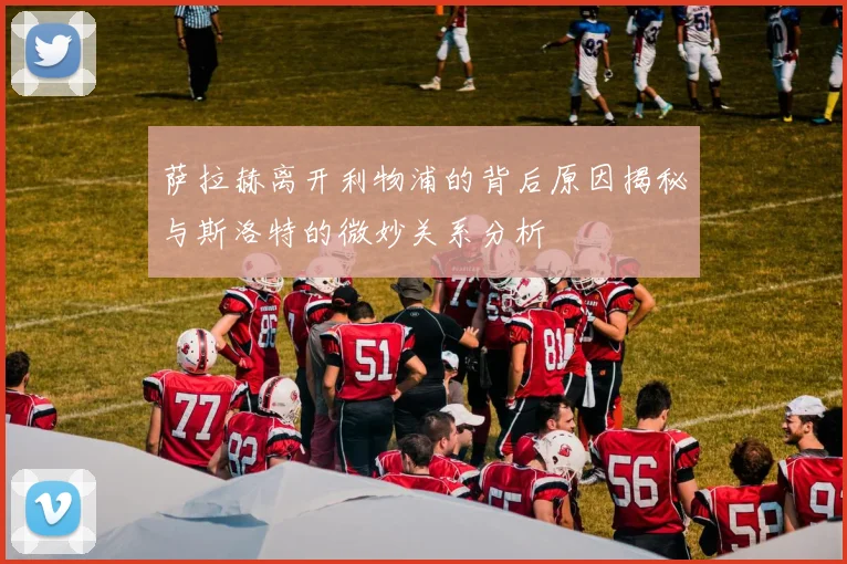萨拉赫离开利物浦的背后原因揭秘与斯洛特的微妙关系分析
